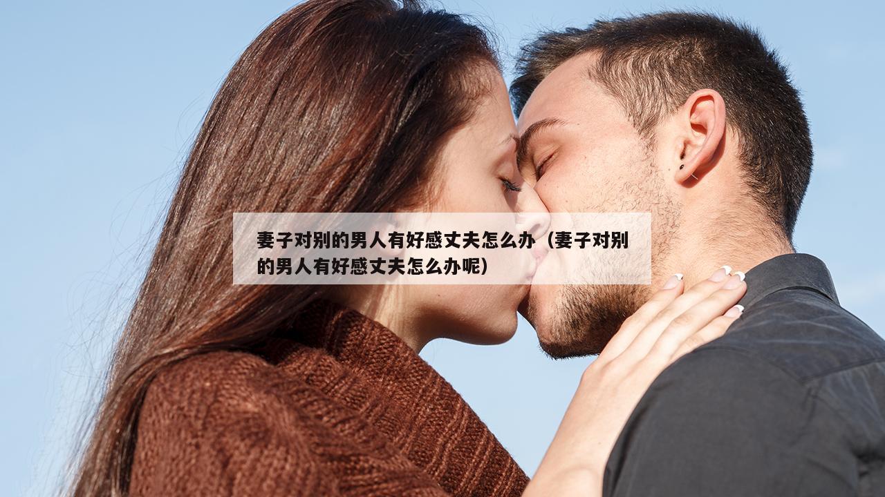 妻子对别的男人有好感丈夫怎么办（妻子对别的男人有好感丈夫怎么办呢）