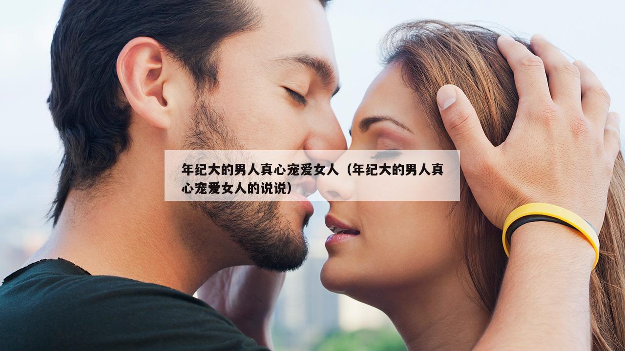 年纪大的男人真心宠爱女人（年纪大的男人真心宠爱女人的说说）