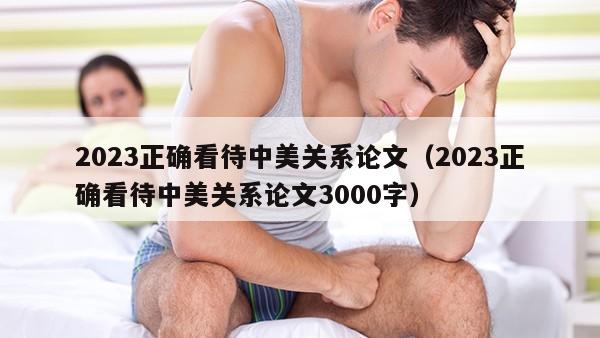 2023正确看待中美关系论文（2023正确看待中美关系论文3000字）