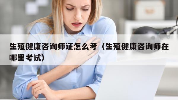 生殖健康咨询师证怎么考（生殖健康咨询师在哪里考试）