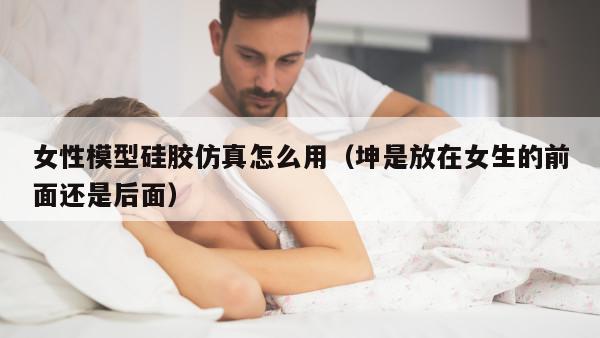 女性模型硅胶仿真怎么用（坤是放在女生的前面还是后面）