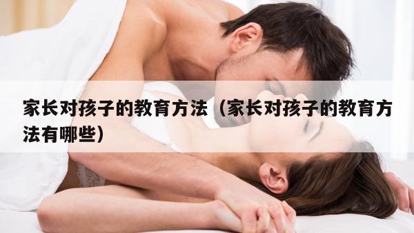 家长对孩子的教育方法（家长对孩子的教育方法有哪些）