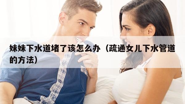 妹妹下水道堵了该怎么办（疏通女儿下水管道的方法）