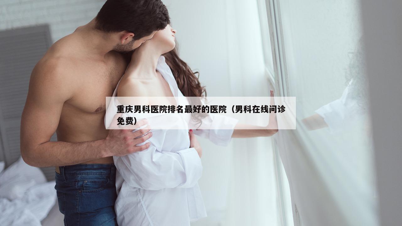 重庆男科医院排名最好的医院（男科在线问诊免费）