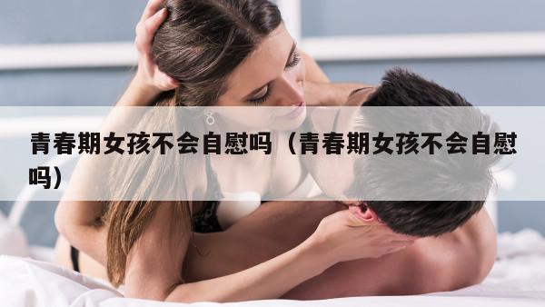 青春期女孩不会自慰吗（青春期女孩不会自慰吗）