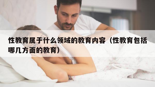 性教育属于什么领域的教育内容（性教育包括哪几方面的教育）