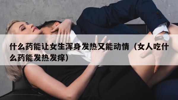 什么药能让女生浑身发热又能动情（女人吃什么药能发热发痒）