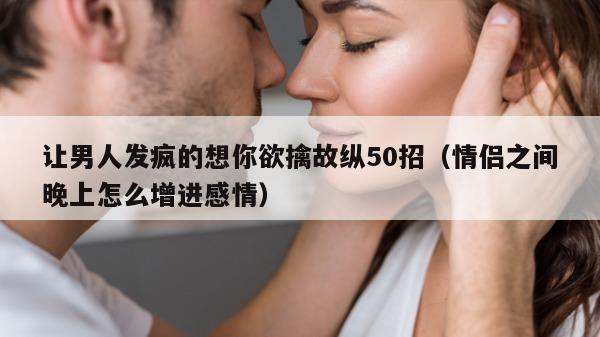 让男人发疯的想你欲擒故纵50招（情侣之间晚上怎么增进感情）