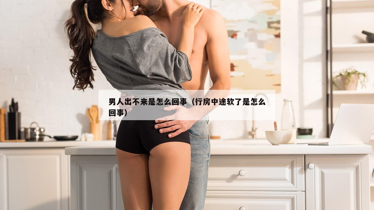 男人出不来是怎么回事（行房中途软了是怎么回事）