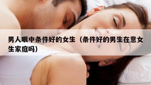 男人眼中条件好的女生（条件好的男生在意女生家庭吗）