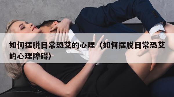 如何摆脱日常恐艾的心理（如何摆脱日常恐艾的心理障碍）