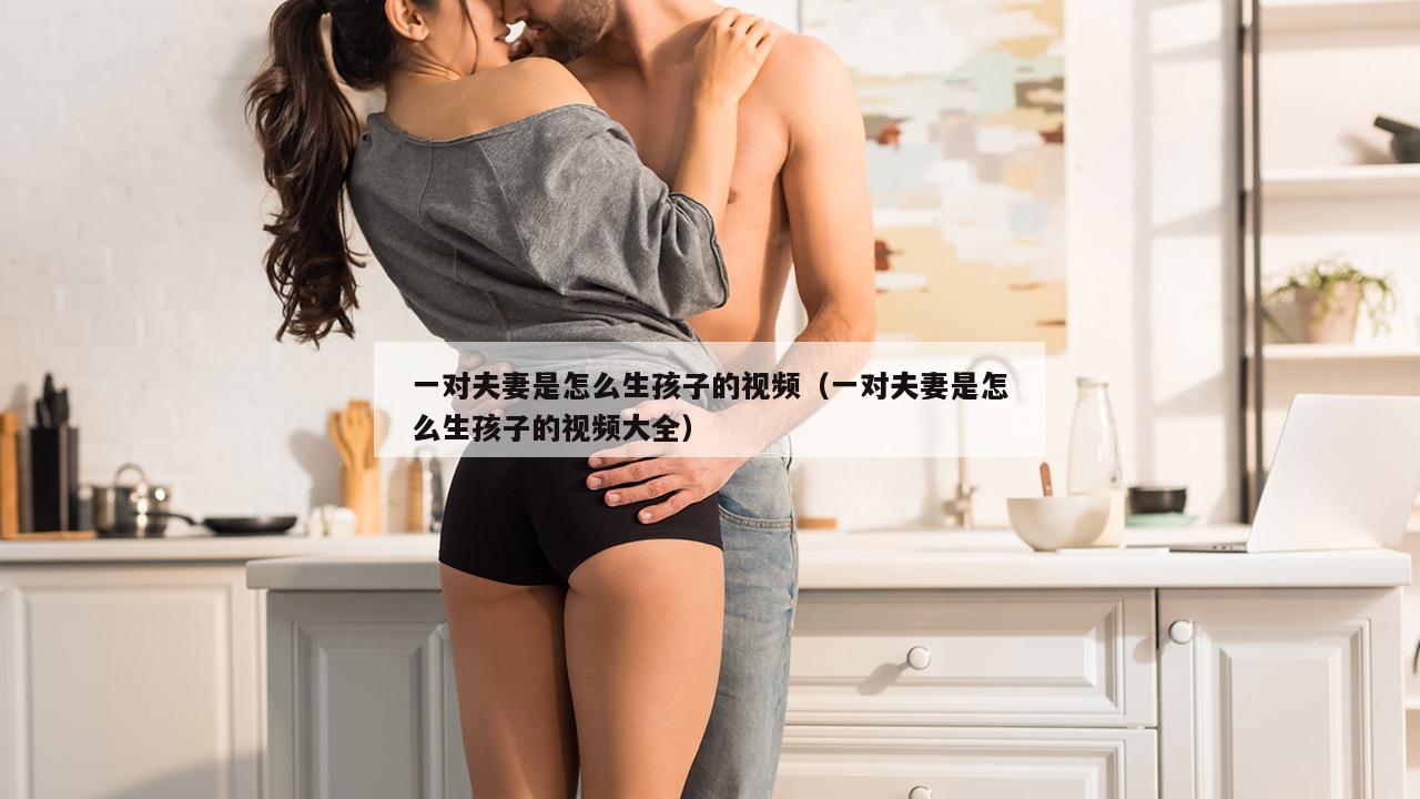 一对夫妻是怎么生孩子的视频（一对夫妻是怎么生孩子的视频大全）