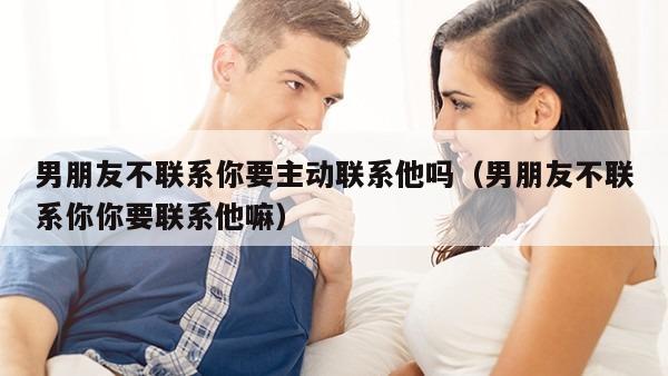 男朋友不联系你要主动联系他吗（男朋友不联系你你要联系他嘛）