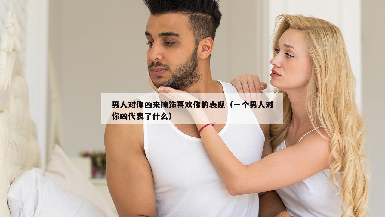 男人对你凶来掩饰喜欢你的表现（一个男人对你凶代表了什么）