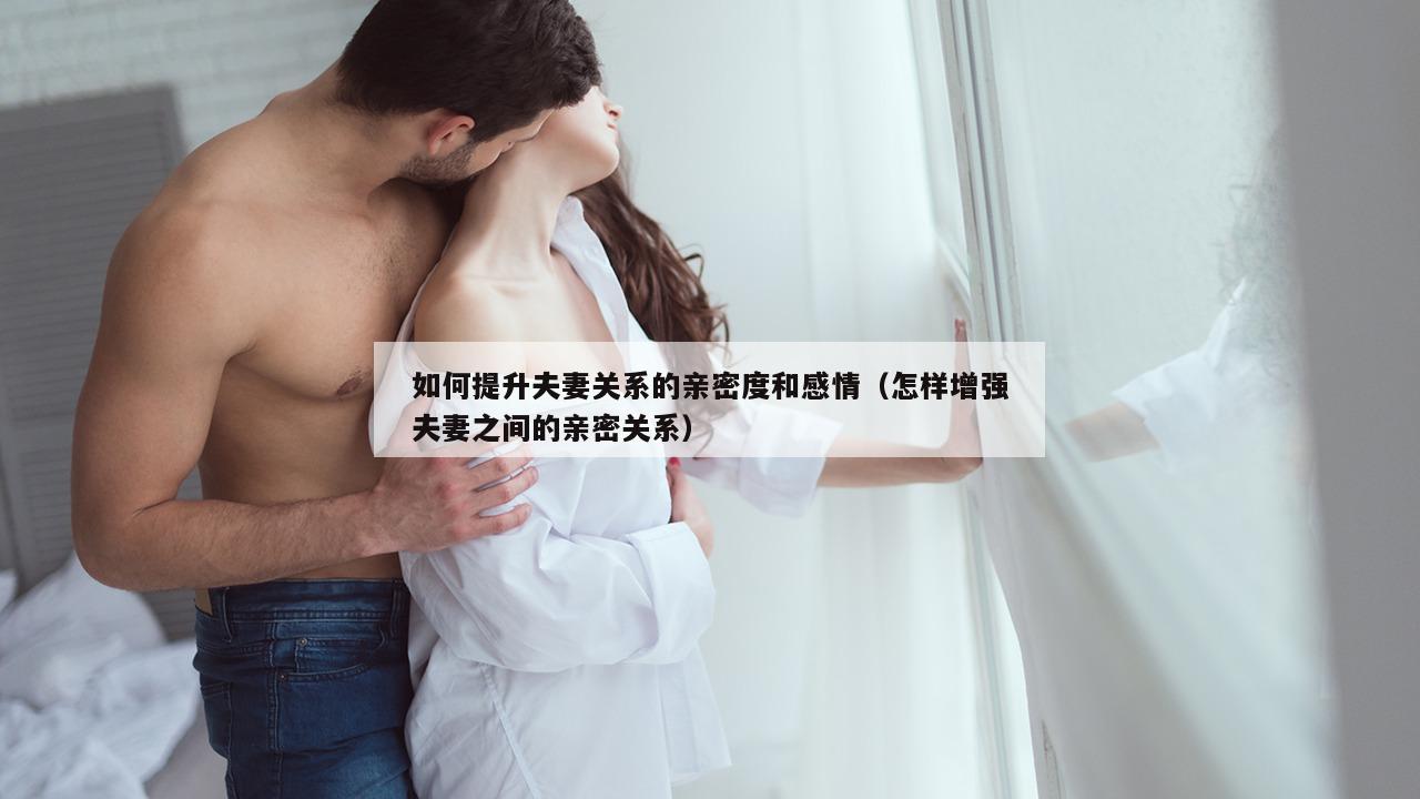 如何提升夫妻关系的亲密度和感情（怎样增强夫妻之间的亲密关系）