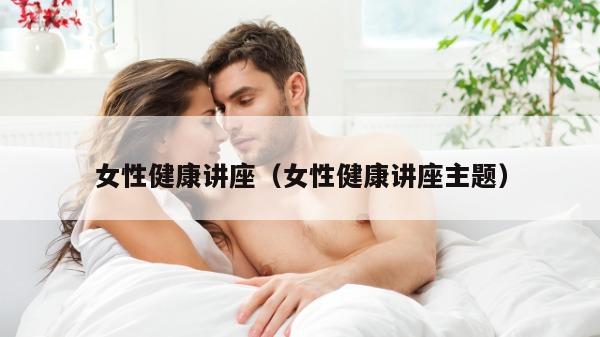 女性健康讲座（女性健康讲座主题）