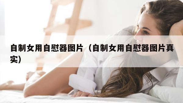 自制女用自慰器图片（自制女用自慰器图片真实）