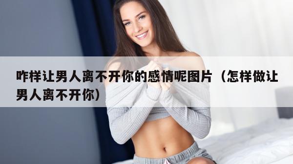 咋样让男人离不开你的感情呢图片（怎样做让男人离不开你）