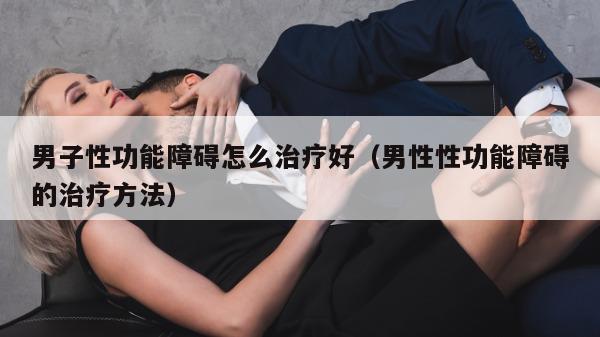 男子性功能障碍怎么治疗好（男性性功能障碍的治疗方法）