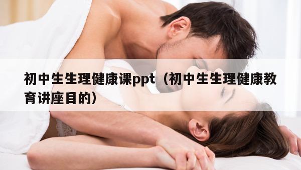 初中生生理健康课ppt（初中生生理健康教育讲座目的）