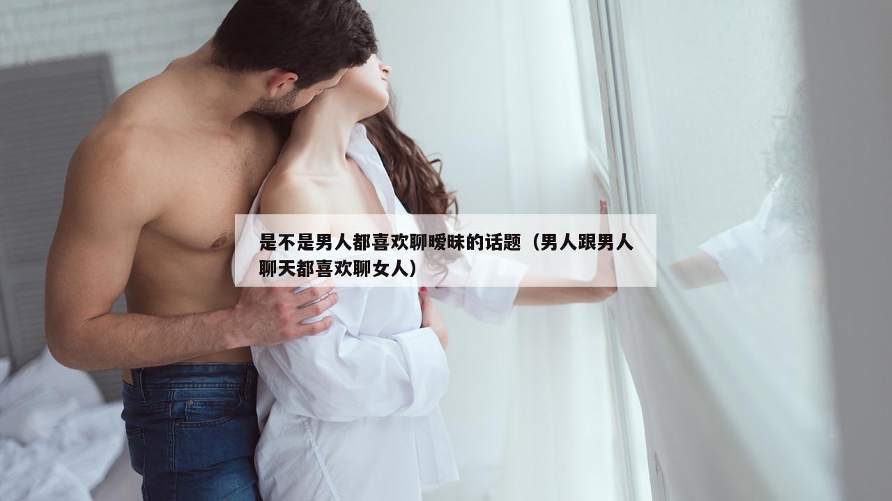 是不是男人都喜欢聊暧昧的话题（男人跟男人聊天都喜欢聊女人）