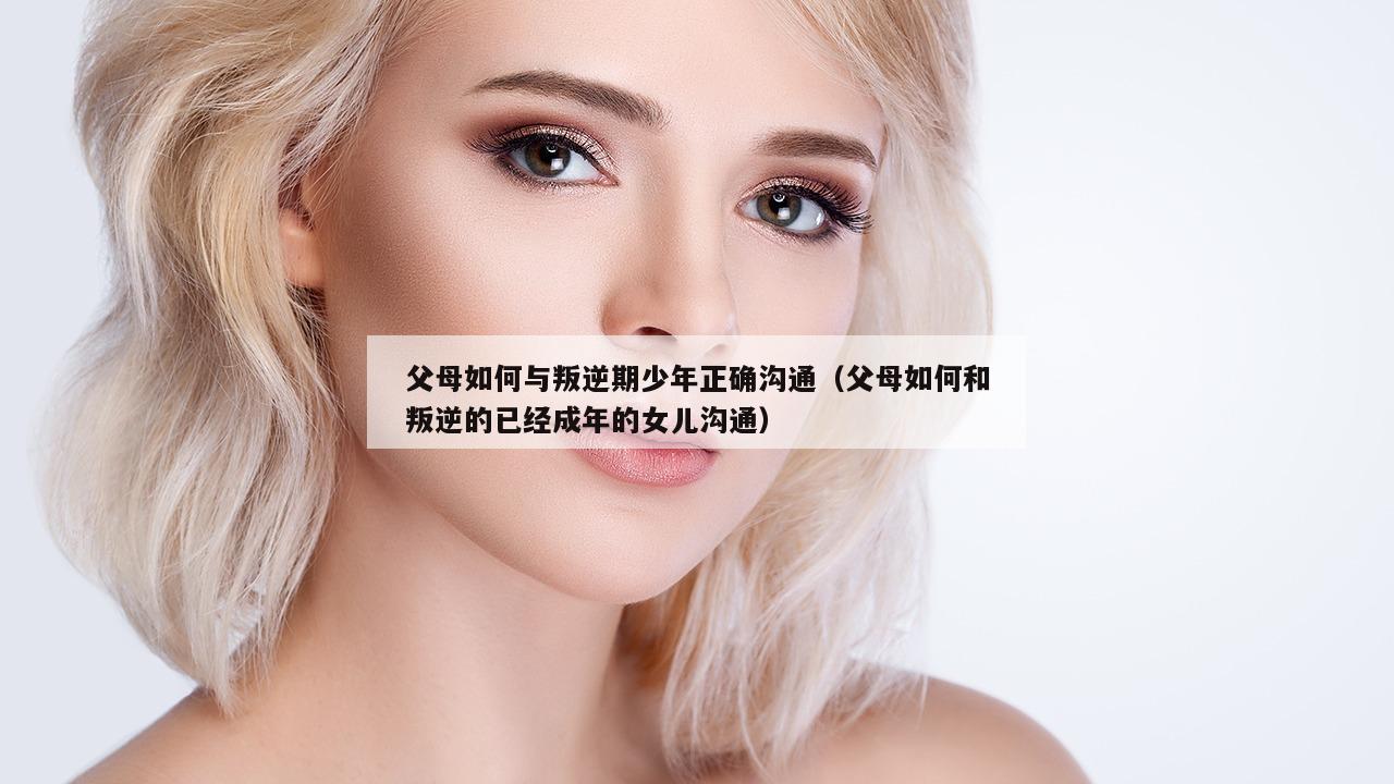 父母如何与叛逆期少年正确沟通（父母如何和叛逆的已经成年的女儿沟通）