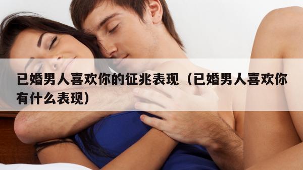 已婚男人喜欢你的征兆表现（已婚男人喜欢你有什么表现）