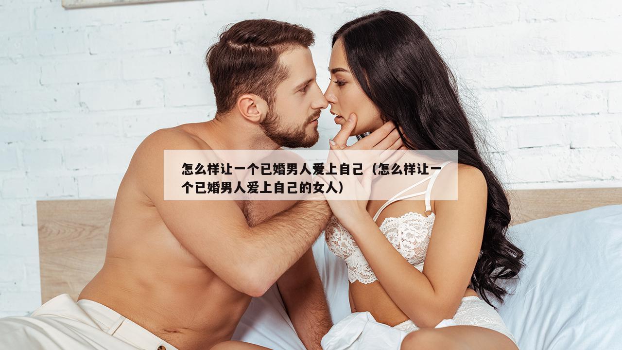 怎么样让一个已婚男人爱上自己（怎么样让一个已婚男人爱上自己的女人）