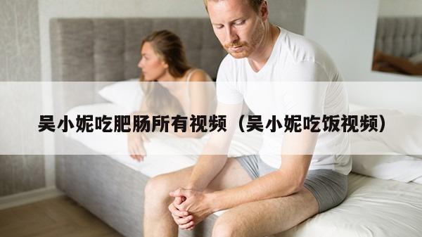 吴小妮吃肥肠所有视频（吴小妮吃饭视频）