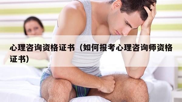 心理咨询资格证书（如何报考心理咨询师资格证书）