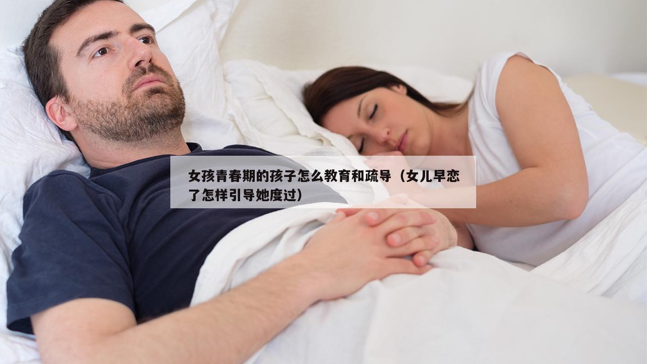 女孩青春期的孩子怎么教育和疏导（女儿早恋了怎样引导她度过）