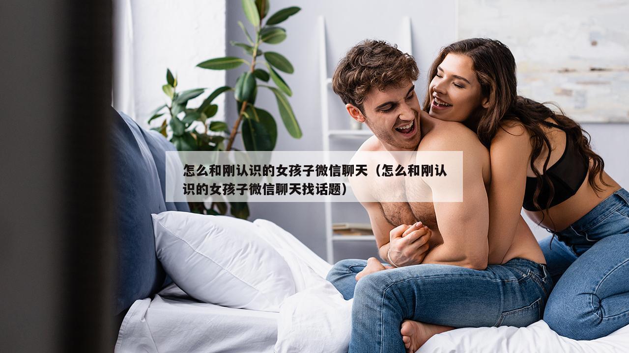 怎么和刚认识的女孩子微信聊天（怎么和刚认识的女孩子微信聊天找话题）