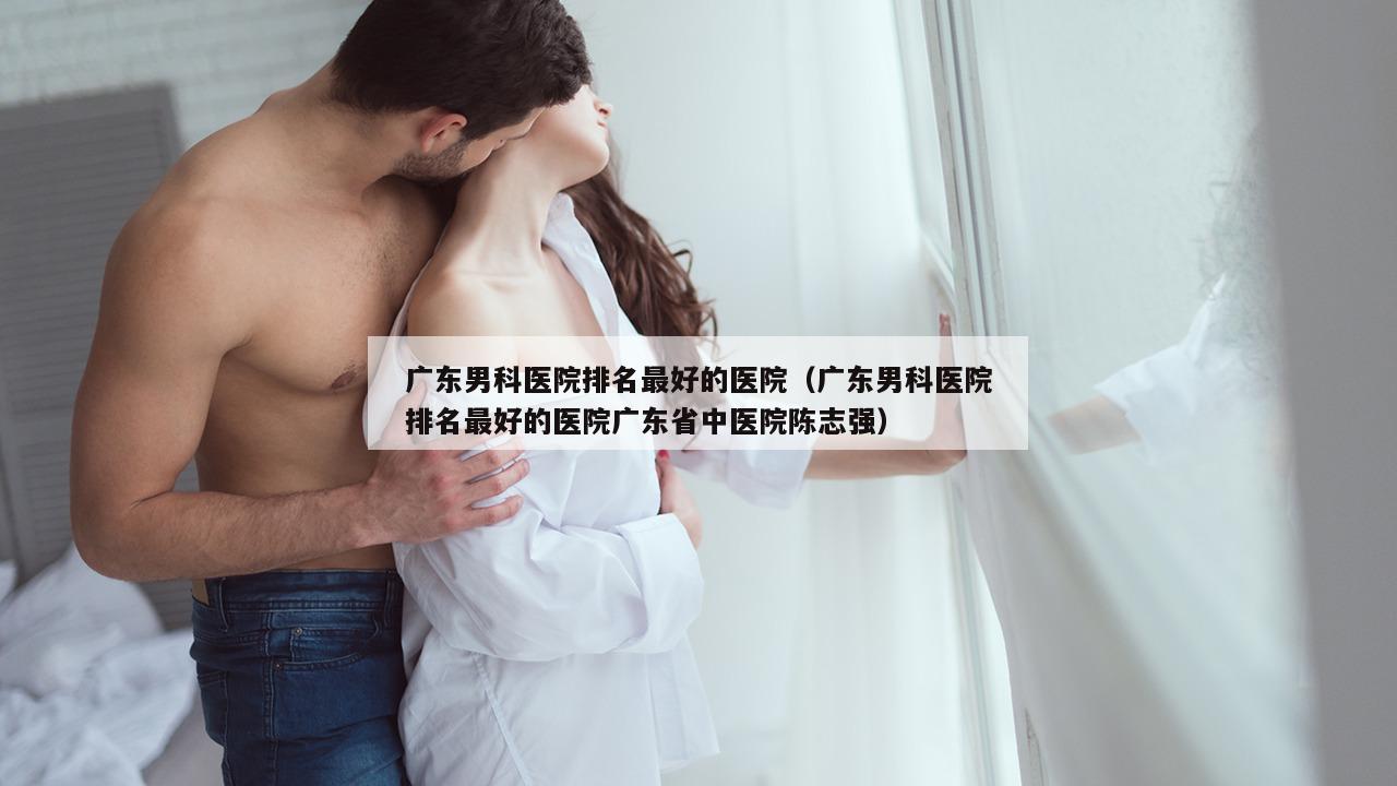 广东男科医院排名最好的医院（广东男科医院排名最好的医院广东省中医院陈志强）