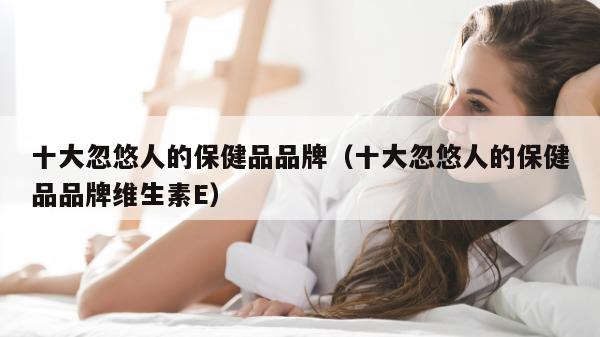 十大忽悠人的保健品品牌（十大忽悠人的保健品品牌维生素E）