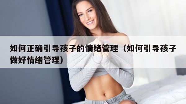 如何正确引导孩子的情绪管理（如何引导孩子做好情绪管理）