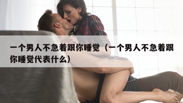 一个男人不急着跟你睡觉（一个男人不急着跟你睡觉代表什么）