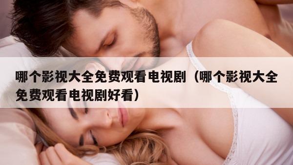 哪个影视大全免费观看电视剧（哪个影视大全免费观看电视剧好看）