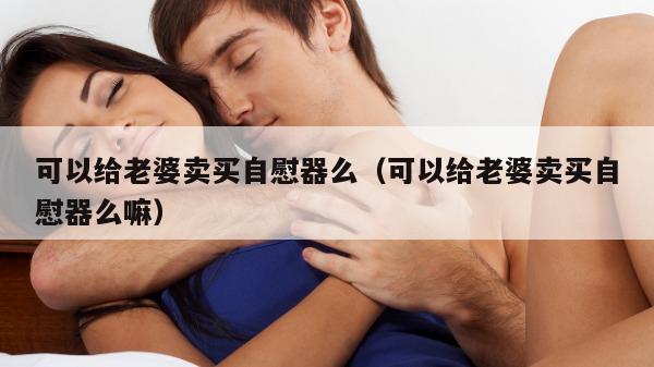 可以给老婆卖买自慰器么（可以给老婆卖买自慰器么嘛）