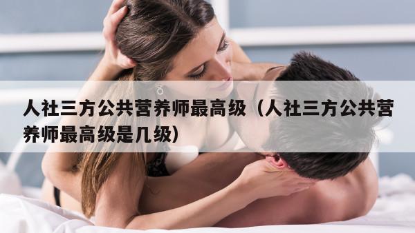 人社三方公共营养师最高级（人社三方公共营养师最高级是几级）