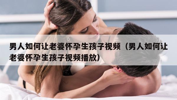 男人如何让老婆怀孕生孩子视频（男人如何让老婆怀孕生孩子视频播放）