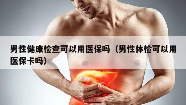 男性健康检查可以用医保吗（男性体检可以用医保卡吗）