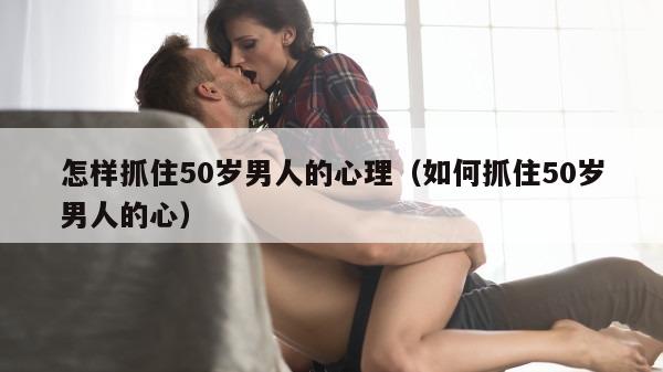 怎样抓住50岁男人的心理（如何抓住50岁男人的心）