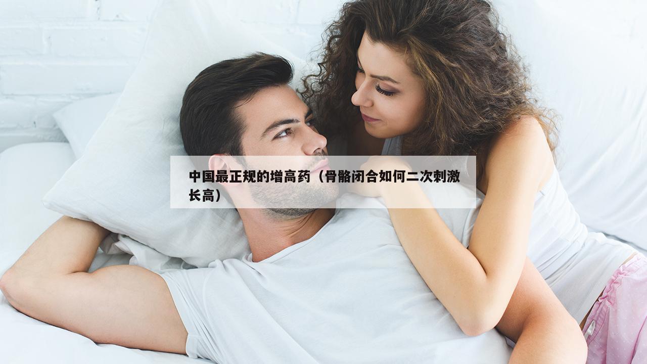 中国最正规的增高药（骨骼闭合如何二次刺激长高）