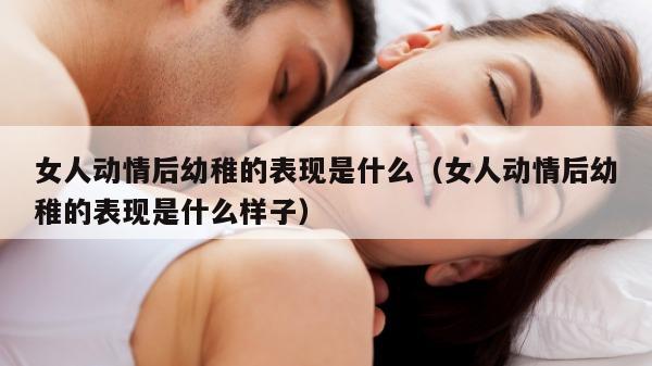 女人动情后幼稚的表现是什么（女人动情后幼稚的表现是什么样子）