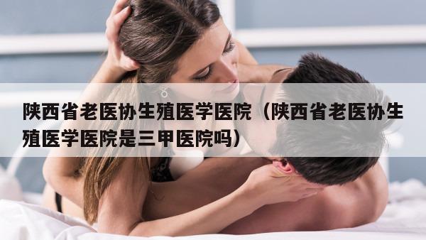 陕西省老医协生殖医学医院（陕西省老医协生殖医学医院是三甲医院吗）