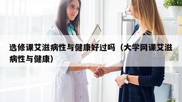 选修课艾滋病性与健康好过吗（大学网课艾滋病性与健康）