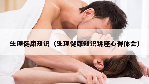 生理健康知识（生理健康知识讲座心得体会）