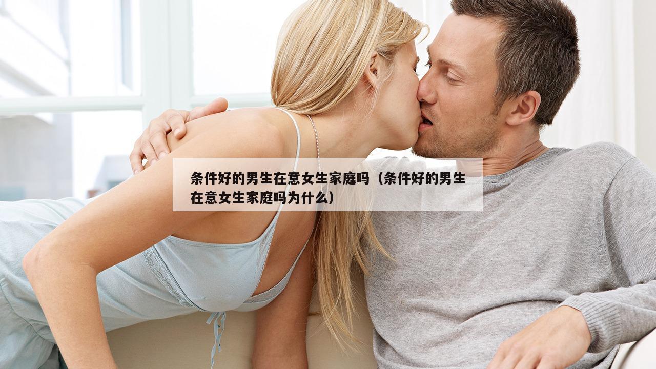 条件好的男生在意女生家庭吗（条件好的男生在意女生家庭吗为什么）