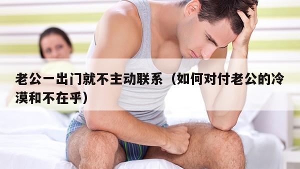 老公一出门就不主动联系（如何对付老公的冷漠和不在乎）