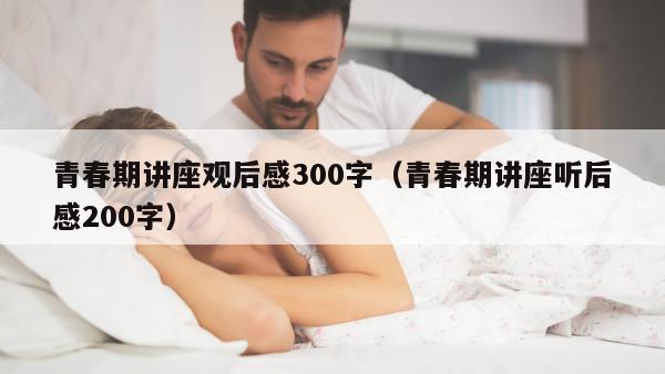 青春期讲座观后感300字（青春期讲座听后感200字）